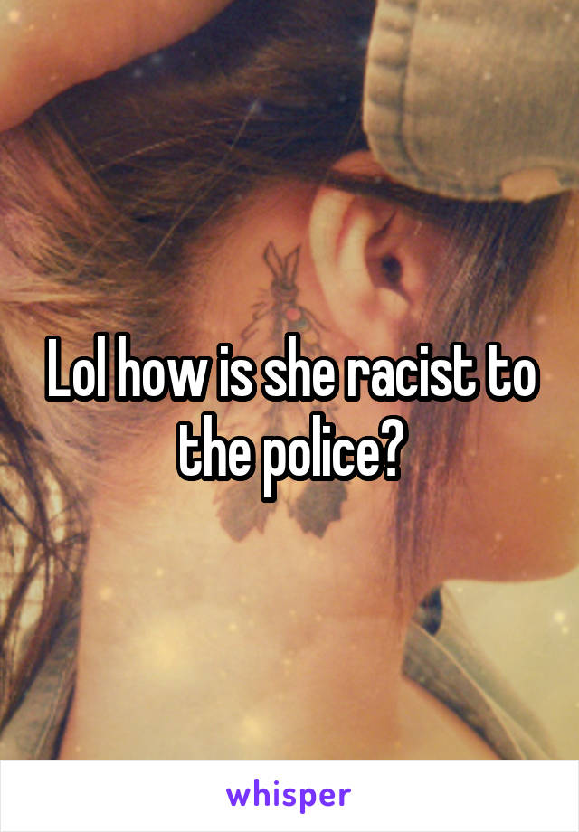 Lol how is she racist to the police?