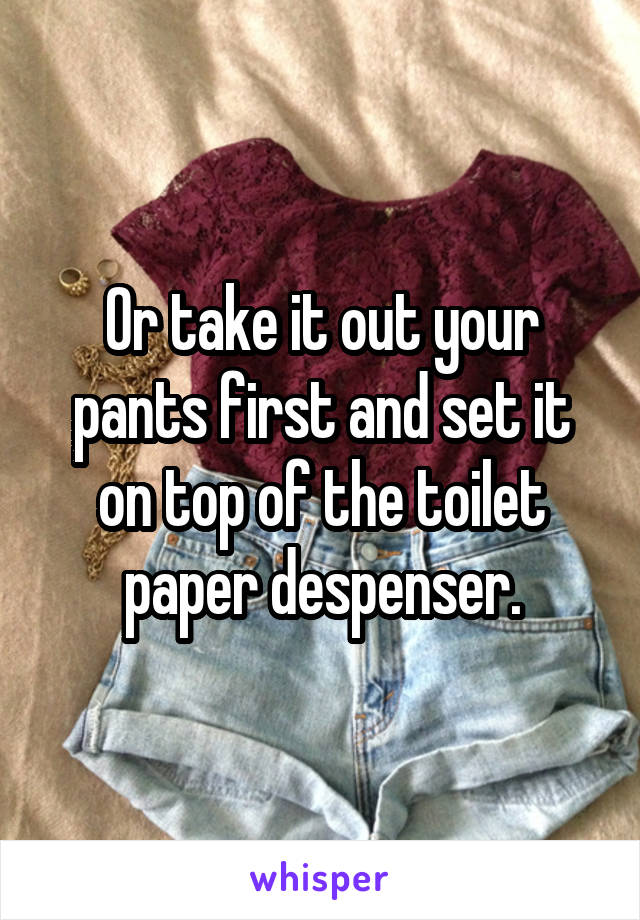 Or take it out your pants first and set it on top of the toilet paper despenser.