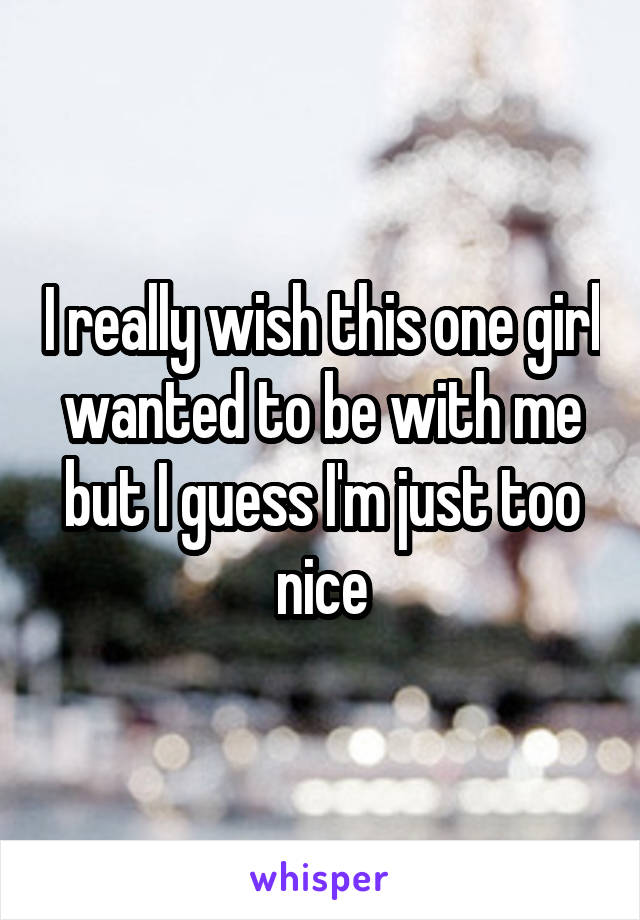 I really wish this one girl wanted to be with me but I guess I'm just too nice