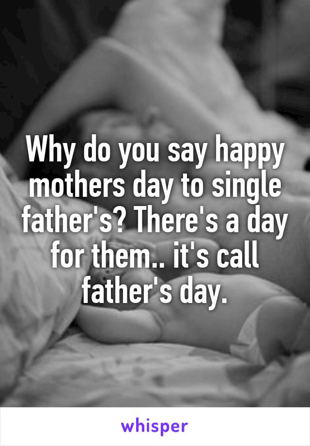 Why do you say happy mothers day to single father's? There's a day for them.. it's call father's day.