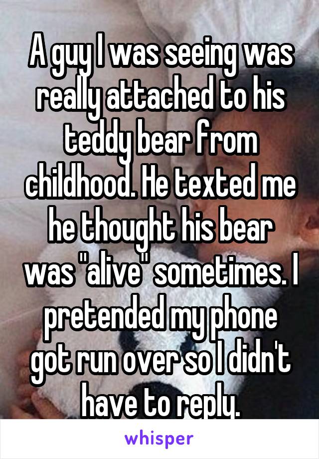 A guy I was seeing was really attached to his teddy bear from childhood. He texted me he thought his bear was "alive" sometimes. I pretended my phone got run over so I didn't have to reply.