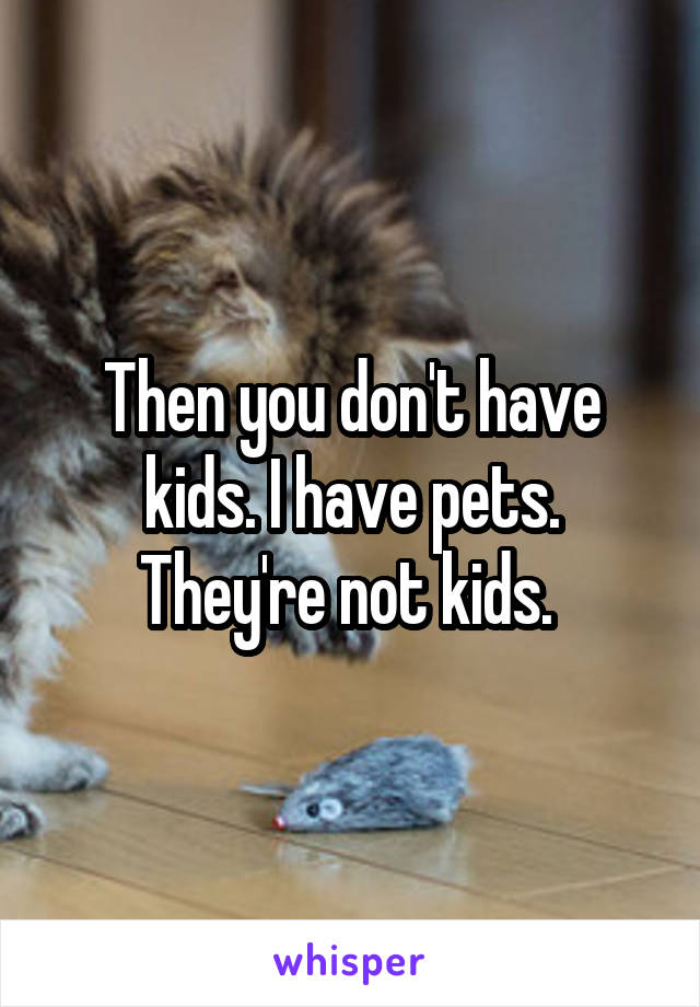 Then you don't have kids. I have pets. They're not kids. 