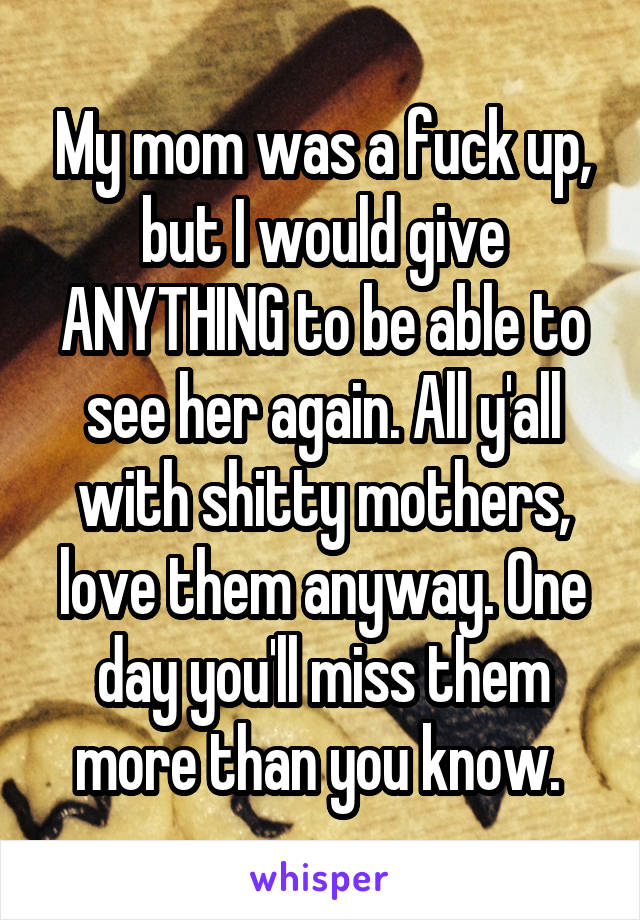 My mom was a fuck up, but I would give ANYTHING to be able to see her again. All y'all with shitty mothers, love them anyway. One day you'll miss them more than you know. 