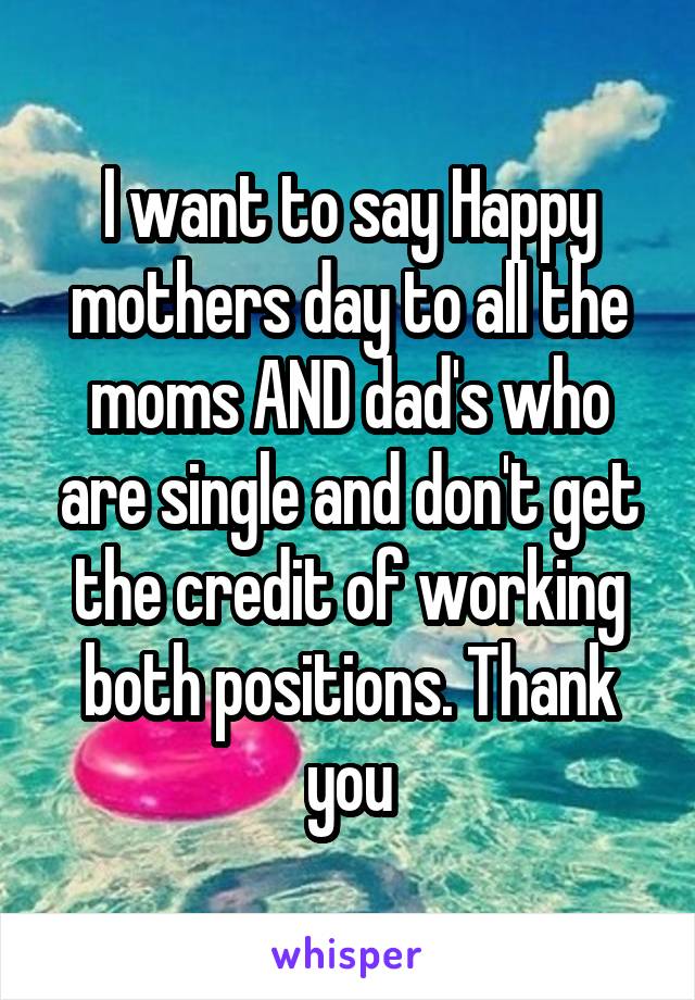 I want to say Happy mothers day to all the moms AND dad's who are single and don't get the credit of working both positions. Thank you