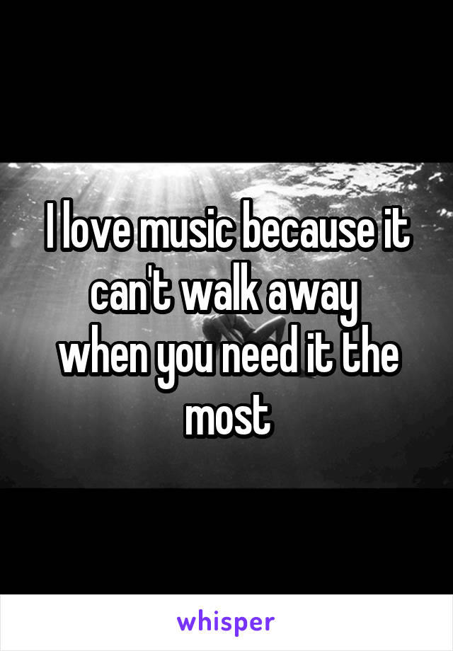 I love music because it can't walk away 
when you need it the most