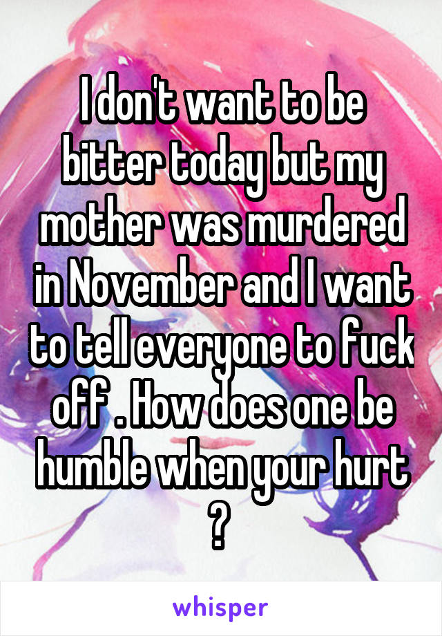 I don't want to be bitter today but my mother was murdered in November and I want to tell everyone to fuck off . How does one be humble when your hurt ? 