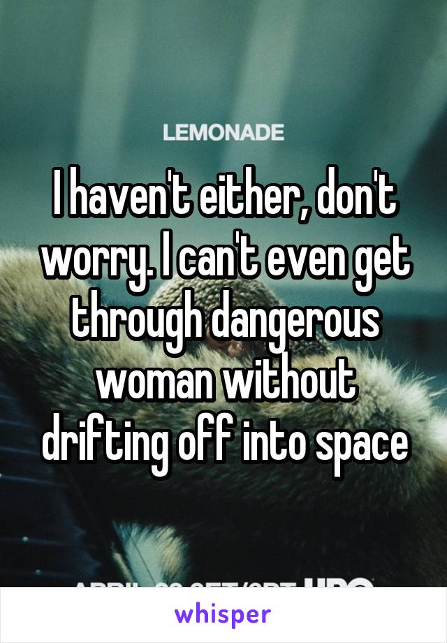 I haven't either, don't worry. I can't even get through dangerous woman without drifting off into space