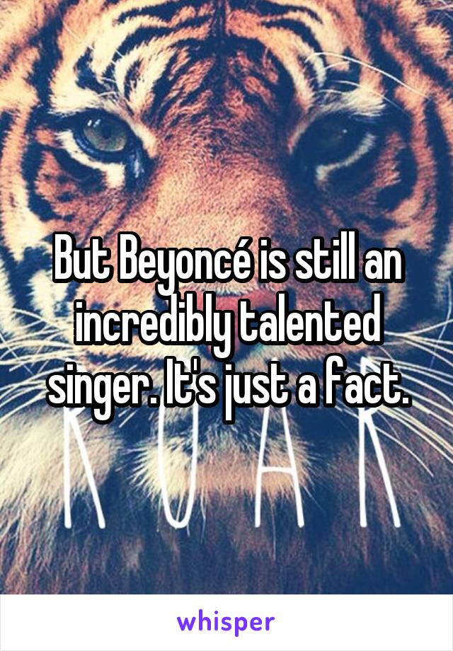 But Beyoncé is still an incredibly talented singer. It's just a fact.