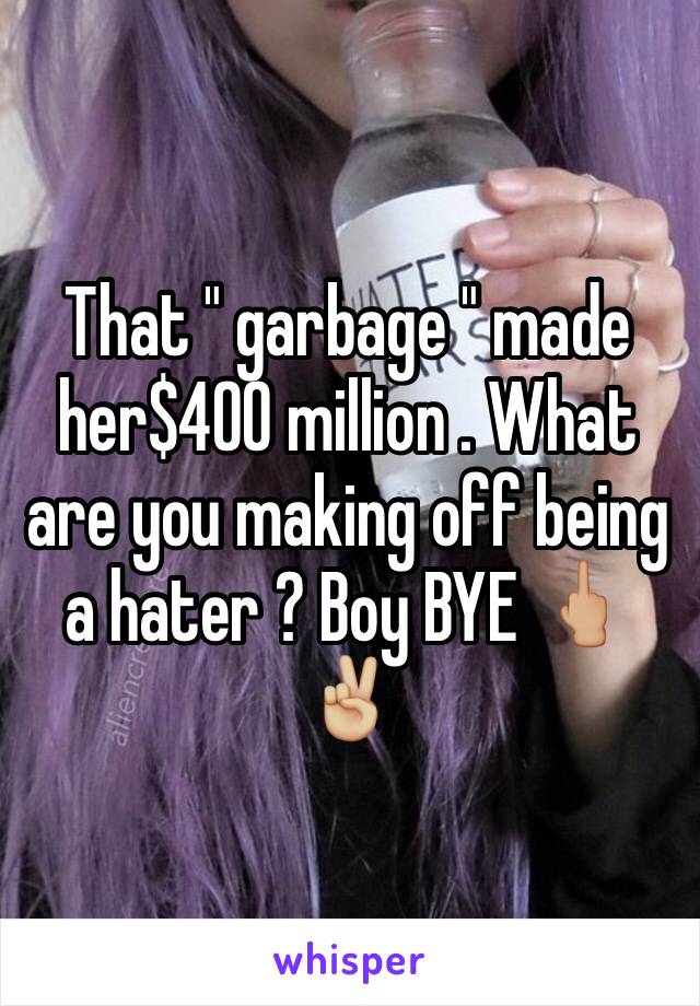 That " garbage " made her$400 million . What are you making off being a hater ? Boy BYE 🖕🏼✌🏼