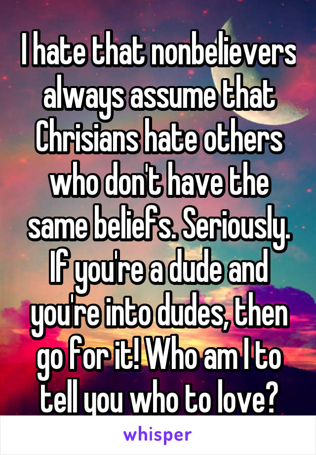 I hate that nonbelievers always assume that Chrisians hate others who don't have the same beliefs. Seriously. If you're a dude and you're into dudes, then go for it! Who am I to tell you who to love?