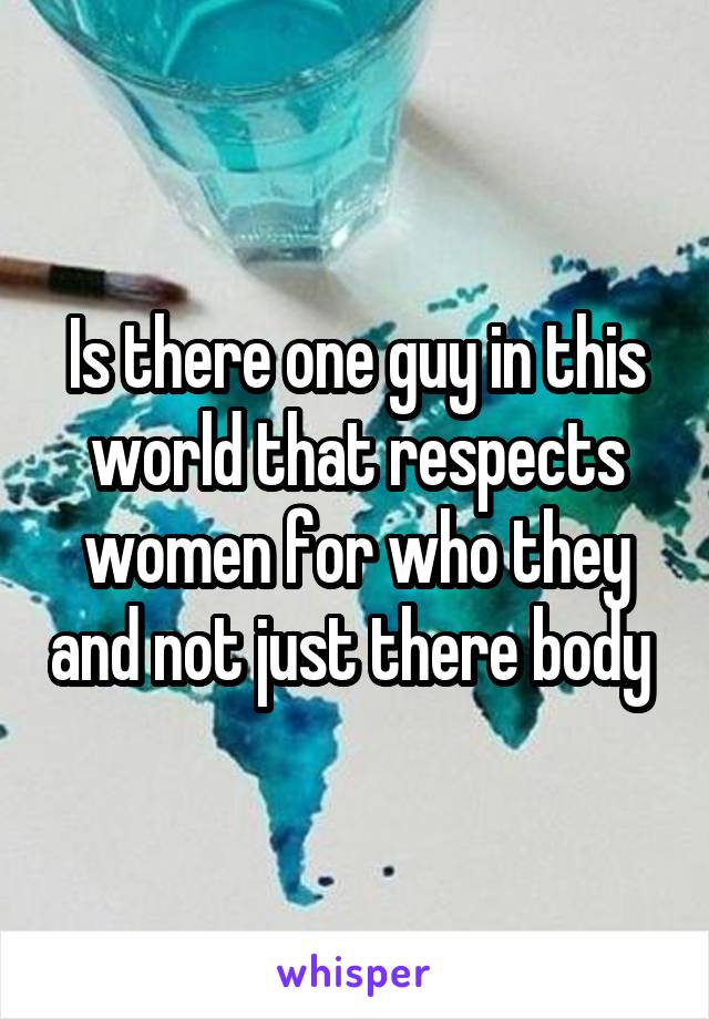 Is there one guy in this world that respects women for who they and not just there body 