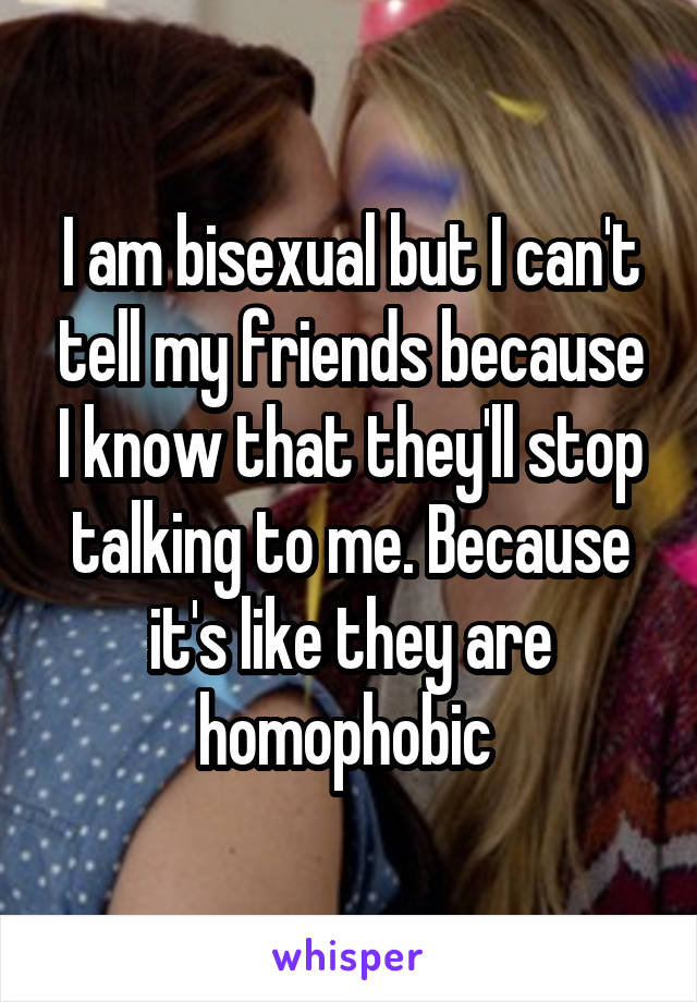 I am bisexual but I can't tell my friends because I know that they'll stop talking to me. Because it's like they are homophobic 