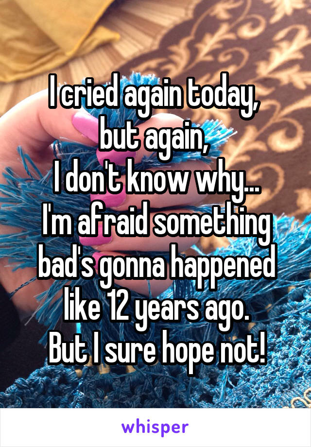 I cried again today, 
but again, 
I don't know why...
I'm afraid something bad's gonna happened like 12 years ago.
But I sure hope not!