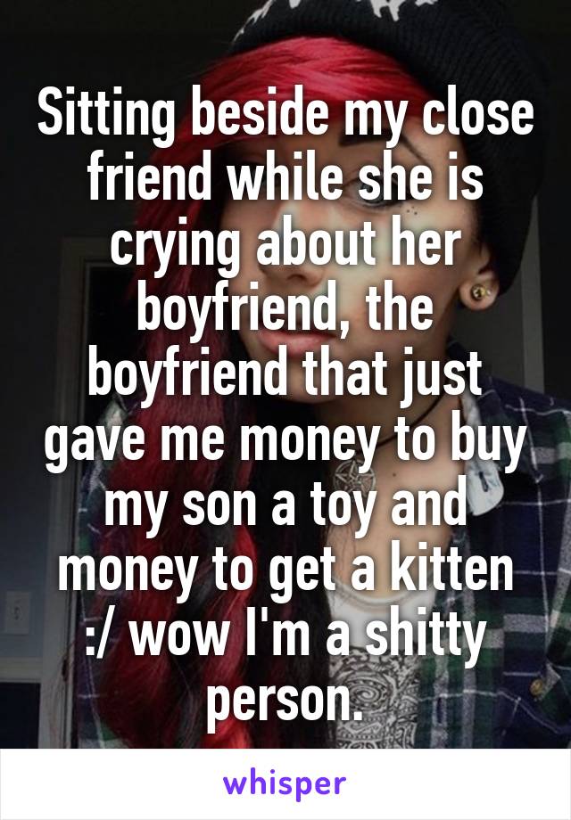 Sitting beside my close friend while she is crying about her boyfriend, the boyfriend that just gave me money to buy my son a toy and money to get a kitten :/ wow I'm a shitty person.