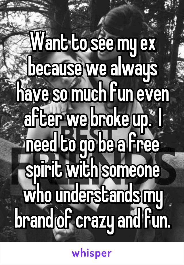 Want to see my ex because we always have so much fun even after we broke up.  I need to go be a free spirit with someone who understands my brand of crazy and fun.