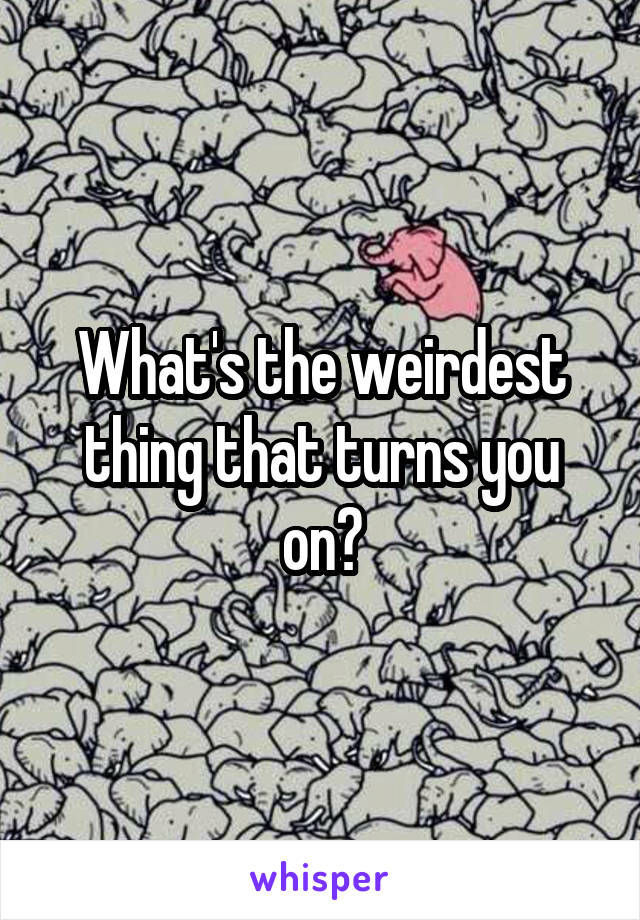 What's the weirdest thing that turns you on?