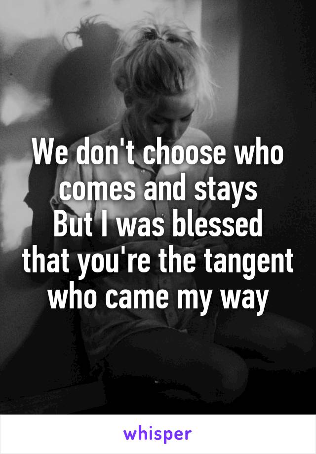 We don't choose who comes and stays
But I was blessed that you're the tangent who came my way