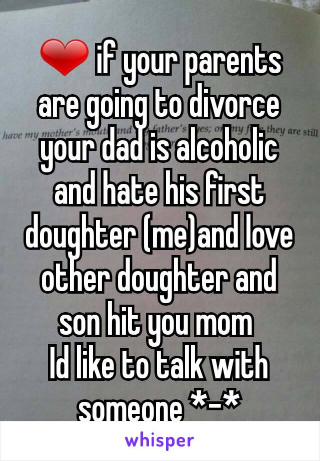 ❤ if your parents are going to divorce your dad is alcoholic and hate his first doughter (me)and love other doughter and son hit you mom 
Id like to talk with someone *-*