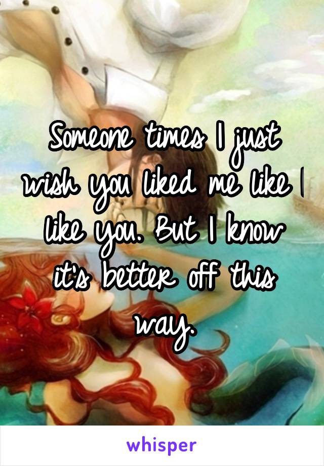 Someone times I just wish you liked me like I like you. But I know it's better off this way.