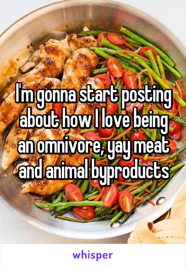 I'm gonna start posting about how I love being an omnivore, yay meat and animal byproducts