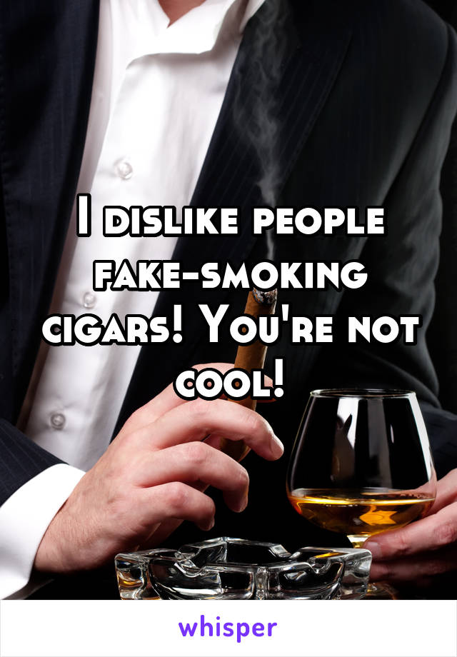 I dislike people fake-smoking cigars! You're not cool!
