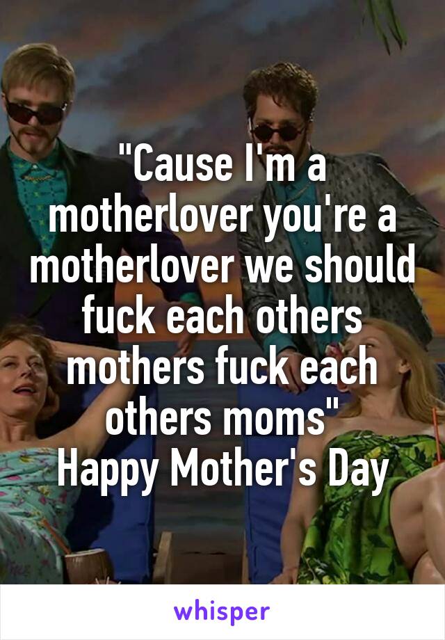 "Cause I'm a motherlover you're a motherlover we should fuck each others mothers fuck each others moms"
Happy Mother's Day