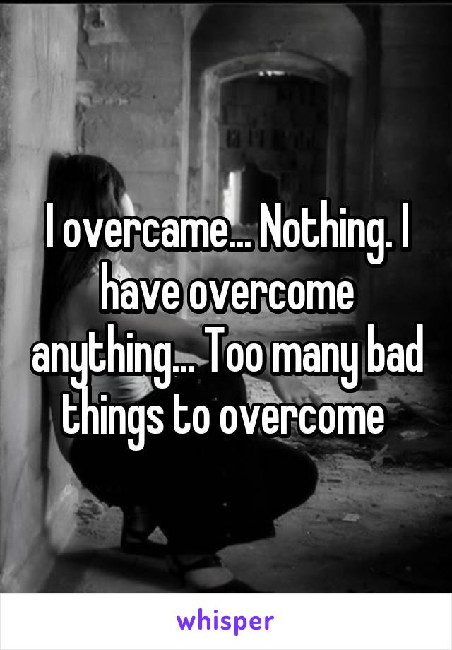 I overcame... Nothing. I have overcome anything... Too many bad things to overcome 