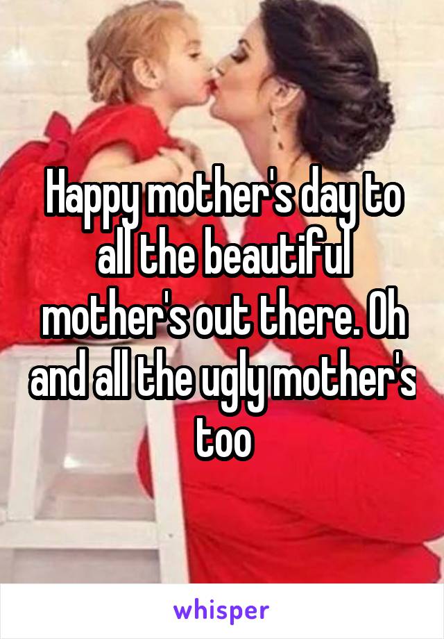 Happy mother's day to all the beautiful mother's out there. Oh and all the ugly mother's too