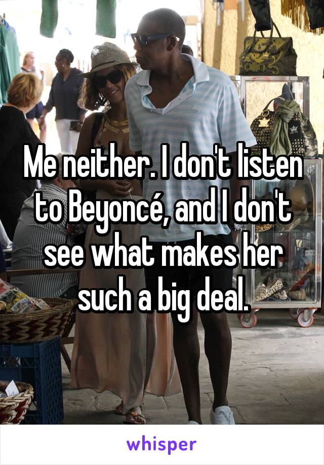 Me neither. I don't listen to Beyoncé, and I don't see what makes her such a big deal.