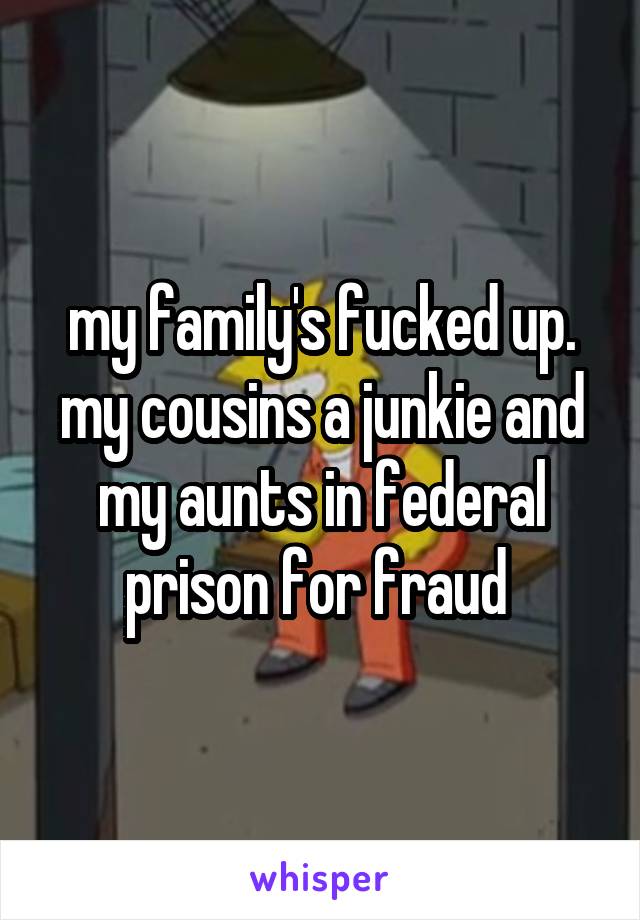 my family's fucked up. my cousins a junkie and my aunts in federal prison for fraud 