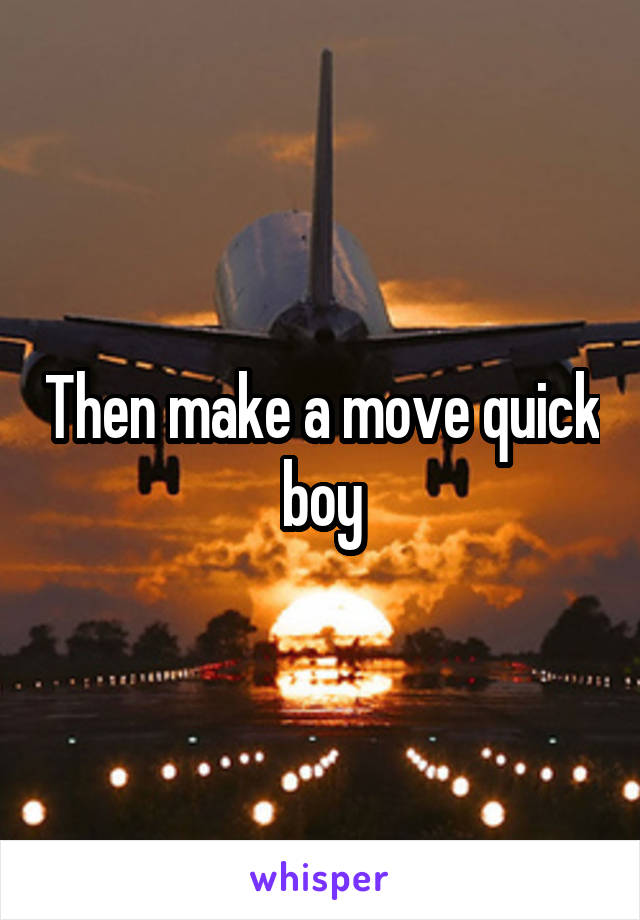 Then make a move quick boy