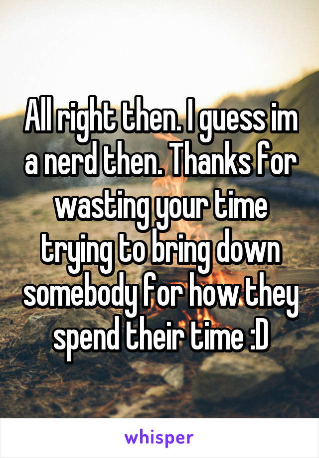 All right then. I guess im a nerd then. Thanks for wasting your time trying to bring down somebody for how they spend their time :D