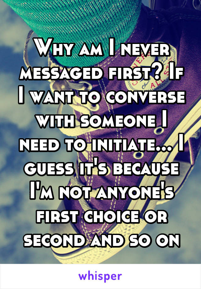 Why am I never messaged first? If I want to converse with someone I need to initiate... I guess it's because I'm not anyone's first choice or second and so on