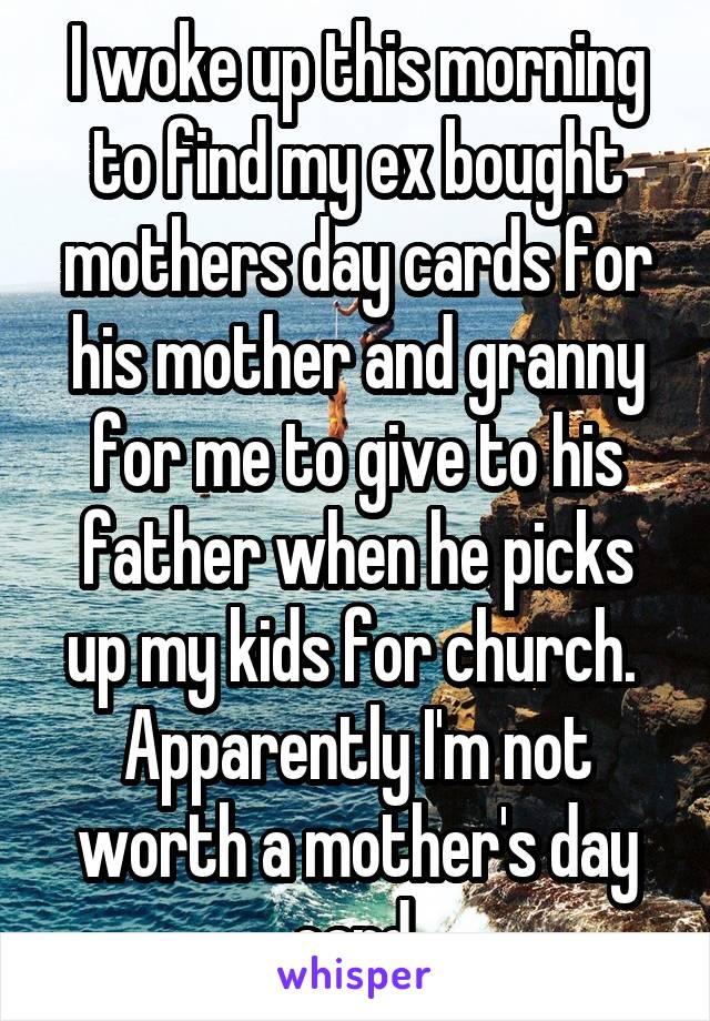 I woke up this morning to find my ex bought mothers day cards for his mother and granny for me to give to his father when he picks up my kids for church. 
Apparently I'm not worth a mother's day card.