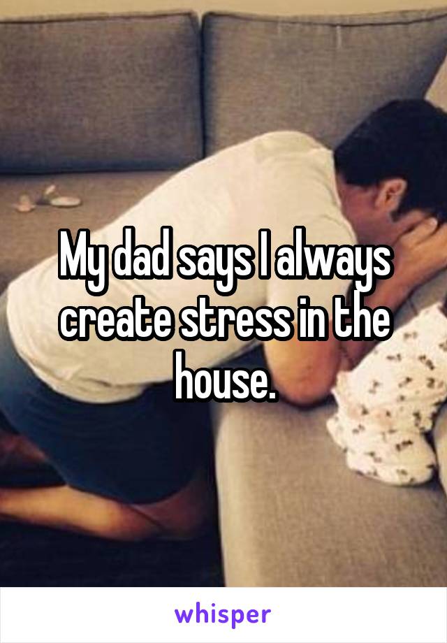 My dad says I always create stress in the house.