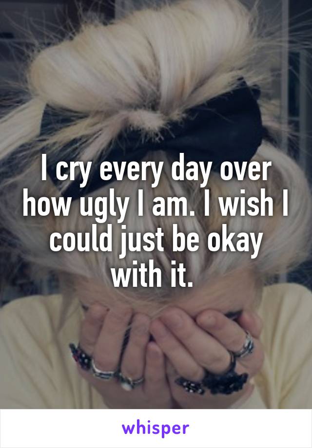 I cry every day over how ugly I am. I wish I could just be okay with it. 