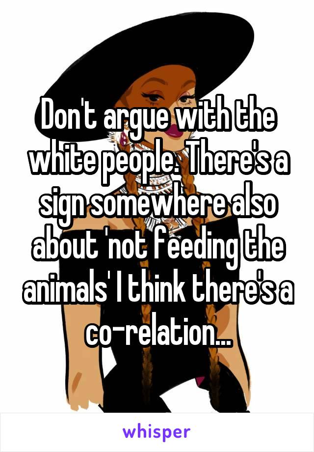 Don't argue with the white people. There's a sign somewhere also about 'not feeding the animals' I think there's a co-relation...