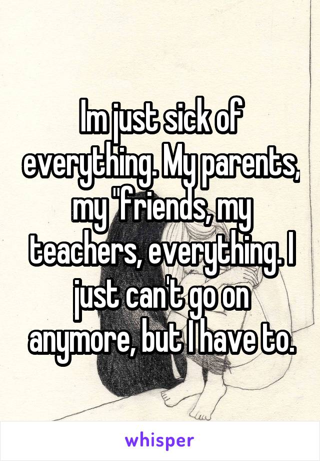 Im just sick of everything. My parents, my "friends, my teachers, everything. I just can't go on anymore, but I have to.