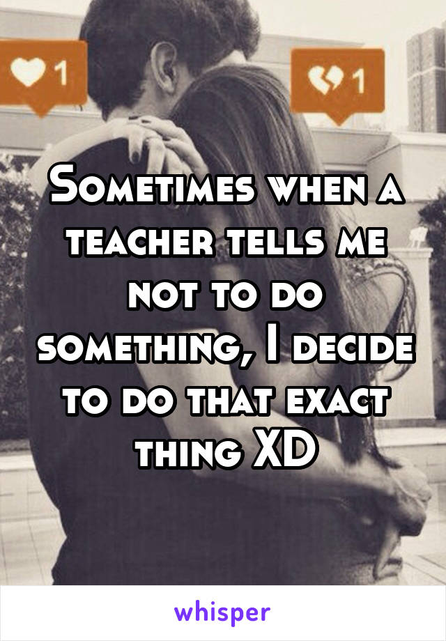 Sometimes when a teacher tells me not to do something, I decide to do that exact thing XD