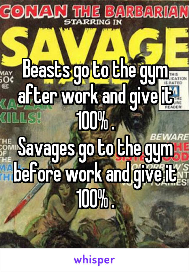 Beasts go to the gym after work and give it 100% .
Savages go to the gym before work and give it 100% .