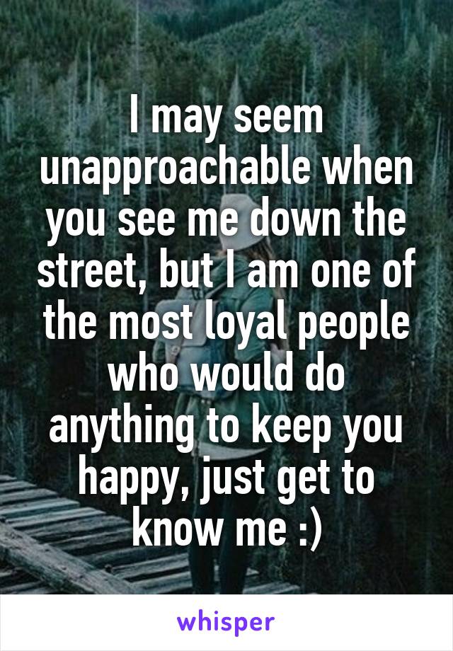 I may seem unapproachable when you see me down the street, but I am one of the most loyal people who would do anything to keep you happy, just get to know me :)