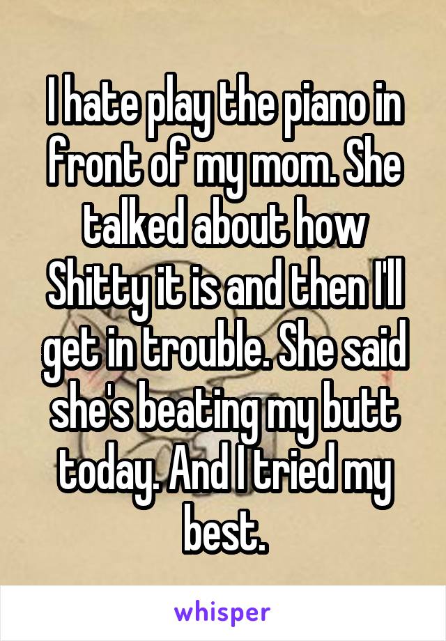 I hate play the piano in front of my mom. She talked about how Shitty it is and then I'll get in trouble. She said she's beating my butt today. And I tried my best.