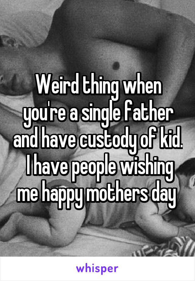 Weird thing when you're a single father and have custody of kid.  I have people wishing me happy mothers day 