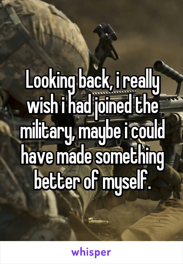 Looking back, i really wish i had joined the military, maybe i could have made something better of myself.