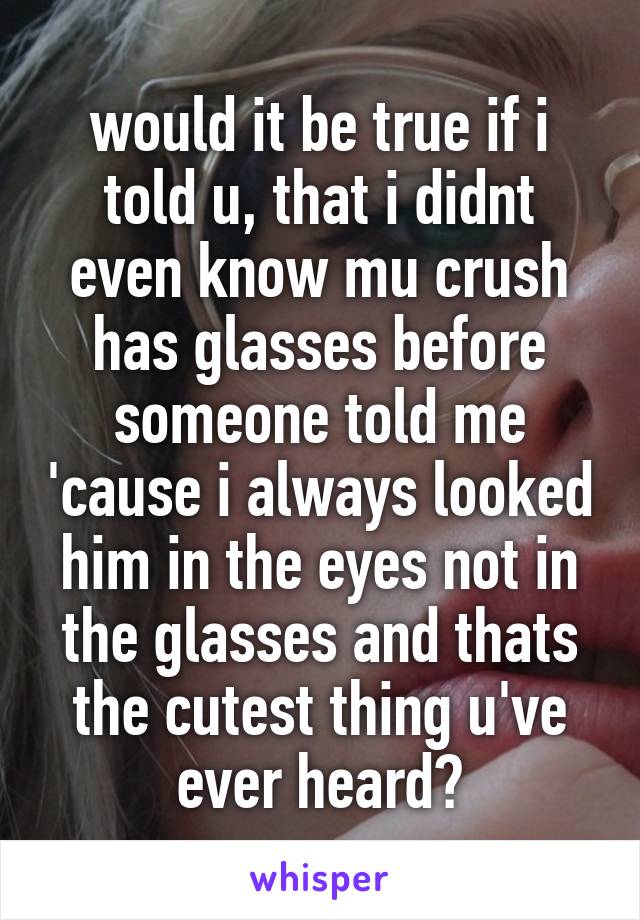 would it be true if i told u, that i didnt even know mu crush has glasses before someone told me 'cause i always looked him in the eyes not in the glasses and thats the cutest thing u've ever heard?