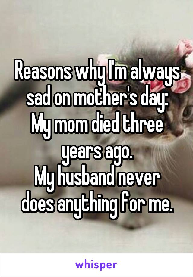 Reasons why I'm always sad on mother's day:
My mom died three years ago.
My husband never does anything for me.