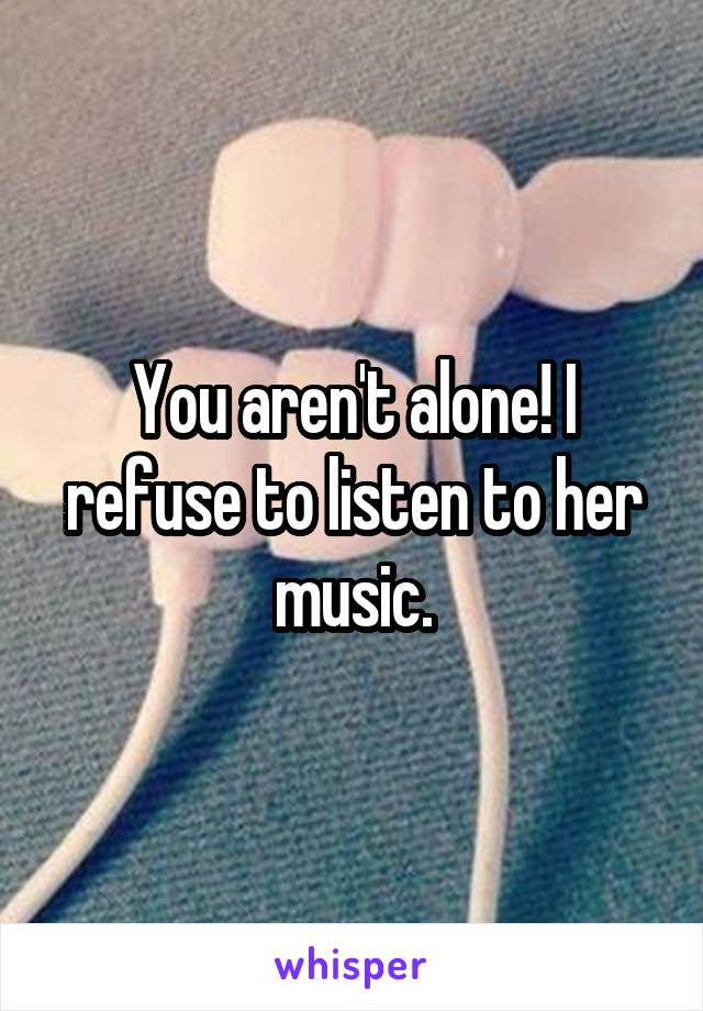 You aren't alone! I refuse to listen to her music.