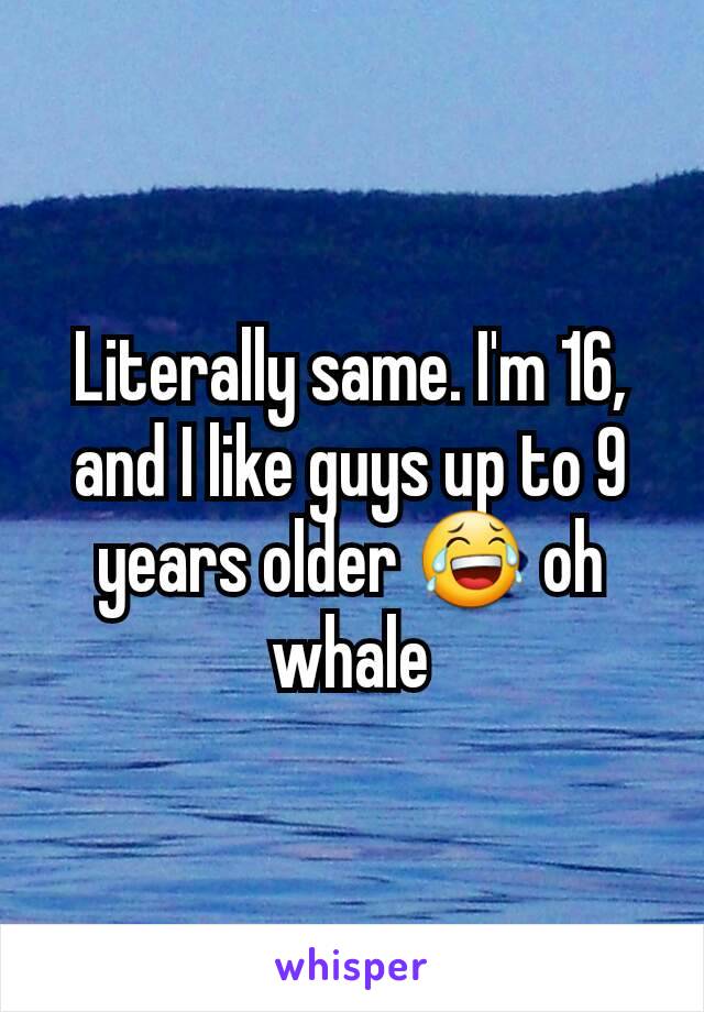 Literally same. I'm 16, and I like guys up to 9 years older 😂 oh whale