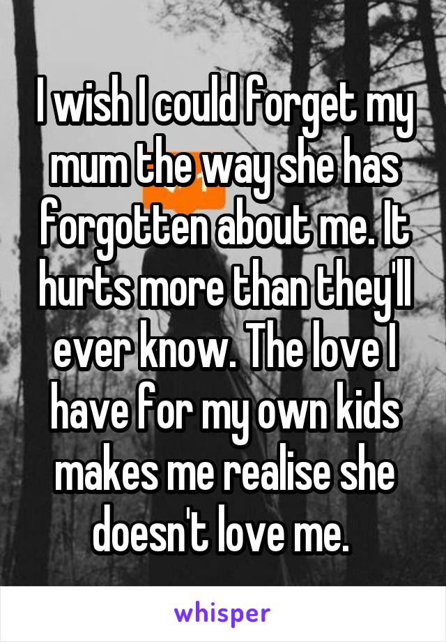 I wish I could forget my mum the way she has forgotten about me. It hurts more than they'll ever know. The love I have for my own kids makes me realise she doesn't love me. 