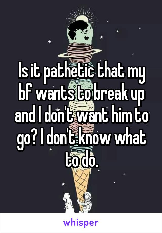 Is it pathetic that my bf wants to break up and I don't want him to go? I don't know what to do.